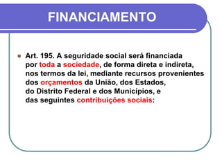 FINANCIAMENTO
 Art. 195. A seguridade social será financiada
por toda a sociedade, de forma direta e indireta,
nos termos da lei, mediante recursos provenientes
dos orçamentos da União, dos Estados,
do Distrito Federal e dos Municípios, e
das seguintes contribuições sociais:
 