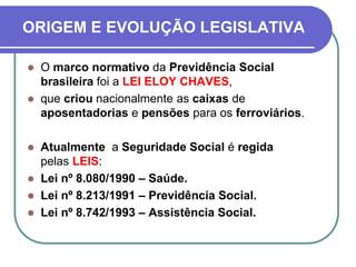 ORIGEM E EVOLUÇÃO LEGISLATIVA
 O marco normativo da Previdência Social
brasileira foi a LEI ELOY CHAVES,
 que criou nacionalmente as caixas de
aposentadorias e pensões para os ferroviários.
 Atualmente a Seguridade Social é regida
pelas LEIS:
 Lei nº 8.080/1990 – Saúde.
 Lei nº 8.213/1991 – Previdência Social.
 Lei nº 8.742/1993 – Assistência Social.
 