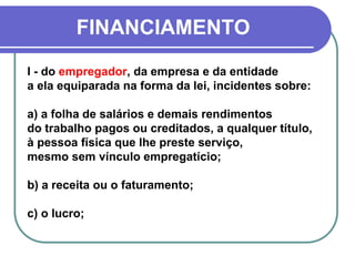 FINANCIAMENTO
I - do empregador, da empresa e da entidade
a ela equiparada na forma da lei, incidentes sobre:
a) a folha de salários e demais rendimentos
do trabalho pagos ou creditados, a qualquer título,
à pessoa física que lhe preste serviço,
mesmo sem vínculo empregatício;
b) a receita ou o faturamento;
c) o lucro;
 