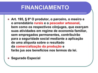FINANCIAMENTO
 Art. 195, § 8º O produtor, o parceiro, o meeiro e
o arrendatário rurais e o pescador artesanal,
bem como os respectivos cônjuges, que exerçam
suas atividades em regime de economia familiar,
sem empregados permanentes, contribuirão
para a seguridade social mediante a aplicação
de uma alíquota sobre o resultado
da comercialização da produção e
farão jus aos benefícios nos termos da lei.
 Segurado Especial
 