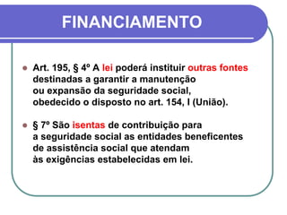 FINANCIAMENTO
 Art. 195, § 4º A lei poderá instituir outras fontes
destinadas a garantir a manutenção
ou expansão da seguridade social,
obedecido o disposto no art. 154, I (União).
 § 7º São isentas de contribuição para
a seguridade social as entidades beneficentes
de assistência social que atendam
às exigências estabelecidas em lei.
 