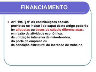 FINANCIAMENTO
 Art. 195, § 9º As contribuições sociais
previstas no inciso I do caput deste artigo poderão
ter alíquotas ou bases de cálculo diferenciadas,
em razão da atividade econômica,
da utilização intensiva de mão-de-obra,
do porte da empresa ou
da condição estrutural do mercado de trabalho.
 