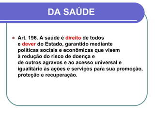 DA SAÚDE
 Art. 196. A saúde é direito de todos
e dever do Estado, garantido mediante
políticas sociais e econômicas que visem
à redução do risco de doença e
de outros agravos e ao acesso universal e
igualitário às ações e serviços para sua promoção,
proteção e recuperação.
 