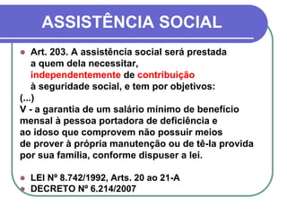ASSISTÊNCIA SOCIAL
 Art. 203. A assistência social será prestada
a quem dela necessitar,
independentemente de contribuição
à seguridade social, e tem por objetivos:
(...)
V - a garantia de um salário mínimo de benefício
mensal à pessoa portadora de deficiência e
ao idoso que comprovem não possuir meios
de prover à própria manutenção ou de tê-la provida
por sua família, conforme dispuser a lei.
 LEI Nº 8.742/1992, Arts. 20 ao 21-A
 DECRETO Nº 6.214/2007
 
