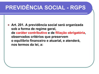 PREVIDÊNCIA SOCIAL - RGPS
 Art. 201. A previdência social será organizada
sob a forma de regime geral,
de caráter contributivo e de filiação obrigatória,
observados critérios que preservem
o equilíbrio financeiro e atuarial, e atenderá,
nos termos da lei, a:
 