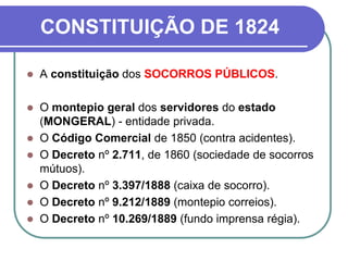 CONSTITUIÇÃO DE 1824
 A constituição dos SOCORROS PÚBLICOS.
 O montepio geral dos servidores do estado
(MONGERAL) - entidade privada.
 O Código Comercial de 1850 (contra acidentes).
 O Decreto nº 2.711, de 1860 (sociedade de socorros
mútuos).
 O Decreto nº 3.397/1888 (caixa de socorro).
 O Decreto nº 9.212/1889 (montepio correios).
 O Decreto nº 10.269/1889 (fundo imprensa régia).
 