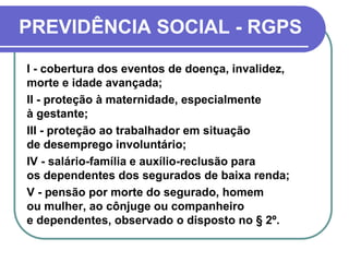 PREVIDÊNCIA SOCIAL - RGPS
I - cobertura dos eventos de doença, invalidez,
morte e idade avançada;
II - proteção à maternidade, especialmente
à gestante;
III - proteção ao trabalhador em situação
de desemprego involuntário;
IV - salário-família e auxílio-reclusão para
os dependentes dos segurados de baixa renda;
V - pensão por morte do segurado, homem
ou mulher, ao cônjuge ou companheiro
e dependentes, observado o disposto no § 2º.
 