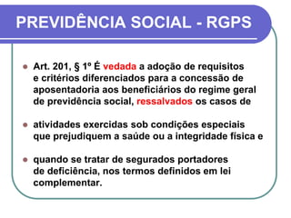 PREVIDÊNCIA SOCIAL - RGPS
 Art. 201, § 1º É vedada a adoção de requisitos
e critérios diferenciados para a concessão de
aposentadoria aos beneficiários do regime geral
de previdência social, ressalvados os casos de
 atividades exercidas sob condições especiais
que prejudiquem a saúde ou a integridade física e
 quando se tratar de segurados portadores
de deficiência, nos termos definidos em lei
complementar.
 
