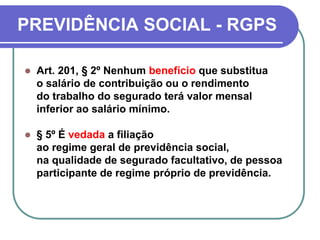 PREVIDÊNCIA SOCIAL - RGPS
 Art. 201, § 2º Nenhum benefício que substitua
o salário de contribuição ou o rendimento
do trabalho do segurado terá valor mensal
inferior ao salário mínimo.
 § 5º É vedada a filiação
ao regime geral de previdência social,
na qualidade de segurado facultativo, de pessoa
participante de regime próprio de previdência.
 