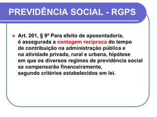 PREVIDÊNCIA SOCIAL - RGPS
 Art. 201, § 9º Para efeito de aposentadoria,
é assegurada a contagem recíproca do tempo
de contribuição na administração pública e
na atividade privada, rural e urbana, hipótese
em que os diversos regimes de previdência social
se compensarão financeiramente,
segundo critérios estabelecidos em lei.
 