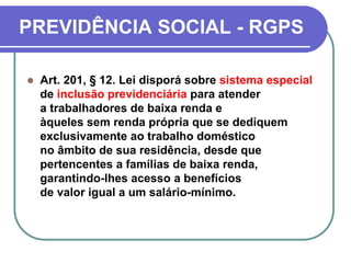 PREVIDÊNCIA SOCIAL - RGPS
 Art. 201, § 12. Lei disporá sobre sistema especial
de inclusão previdenciária para atender
a trabalhadores de baixa renda e
àqueles sem renda própria que se dediquem
exclusivamente ao trabalho doméstico
no âmbito de sua residência, desde que
pertencentes a famílias de baixa renda,
garantindo-lhes acesso a benefícios
de valor igual a um salário-mínimo.
 