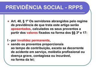 PREVIDÊNCIA SOCIAL - RPPS
 Art. 40, § 1º Os servidores abrangidos pelo regime
de previdência de que trata este artigo serão
aposentados, calculados os seus proventos a
partir dos valores fixados na forma dos §§ 3º e 17:
I - por invalidez permanente,
 sendo os proventos proporcionais
ao tempo de contribuição, exceto se decorrente
de acidente em serviço, moléstia profissional ou
doença grave, contagiosa ou incurável,
na forma da lei;
 
