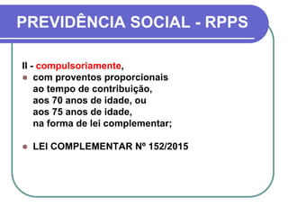 PREVIDÊNCIA SOCIAL - RPPS
II - compulsoriamente,
 com proventos proporcionais
ao tempo de contribuição,
aos 70 anos de idade, ou
aos 75 anos de idade,
na forma de lei complementar;
 LEI COMPLEMENTAR Nº 152/2015
 