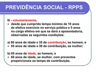 PREVIDÊNCIA SOCIAL - RPPS
III - voluntariamente,
 desde que cumprido tempo mínimo de 10 anos
de efetivo exercício no serviço público e 5 anos
no cargo efetivo em que se dará a aposentadoria,
observadas as seguintes condições:
a) 60 anos de idade e 35 de contribuição, se homem, e
 55 anos de idade e 30 de contribuição, se mulher;
b) 65 anos de idade, se homem, e
 60 anos de idade, se mulher, com proventos
proporcionais ao tempo de contribuição.
 