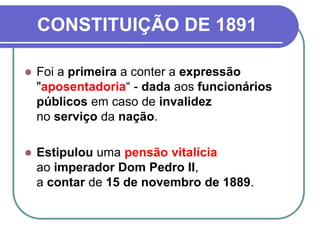 CONSTITUIÇÃO DE 1891
 Foi a primeira a conter a expressão
"aposentadoria“ - dada aos funcionários
públicos em caso de invalidez
no serviço da nação.
 Estipulou uma pensão vitalícia
ao imperador Dom Pedro II,
a contar de 15 de novembro de 1889.
 