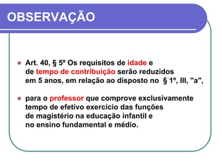 OBSERVAÇÃO
 Art. 40, § 5º Os requisitos de idade e
de tempo de contribuição serão reduzidos
em 5 anos, em relação ao disposto no § 1º, III, "a",
 para o professor que comprove exclusivamente
tempo de efetivo exercício das funções
de magistério na educação infantil e
no ensino fundamental e médio.
 