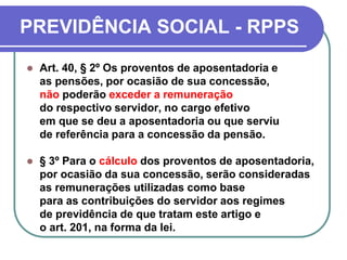 PREVIDÊNCIA SOCIAL - RPPS
 Art. 40, § 2º Os proventos de aposentadoria e
as pensões, por ocasião de sua concessão,
não poderão exceder a remuneração
do respectivo servidor, no cargo efetivo
em que se deu a aposentadoria ou que serviu
de referência para a concessão da pensão.
 § 3º Para o cálculo dos proventos de aposentadoria,
por ocasião da sua concessão, serão consideradas
as remunerações utilizadas como base
para as contribuições do servidor aos regimes
de previdência de que tratam este artigo e
o art. 201, na forma da lei.
 
