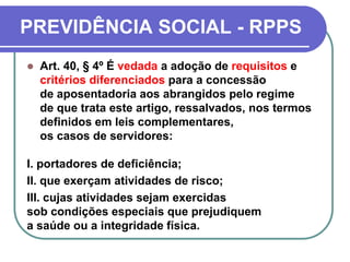 PREVIDÊNCIA SOCIAL - RPPS
 Art. 40, § 4º É vedada a adoção de requisitos e
critérios diferenciados para a concessão
de aposentadoria aos abrangidos pelo regime
de que trata este artigo, ressalvados, nos termos
definidos em leis complementares,
os casos de servidores:
I. portadores de deficiência;
II. que exerçam atividades de risco;
III. cujas atividades sejam exercidas
sob condições especiais que prejudiquem
a saúde ou a integridade física.
 