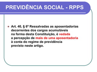 PREVIDÊNCIA SOCIAL - RPPS
 Art. 40, § 6º Ressalvadas as aposentadorias
decorrentes dos cargos acumuláveis
na forma desta Constituição, é vedada
a percepção de mais de uma aposentadoria
à conta do regime de previdência
previsto neste artigo.
 
