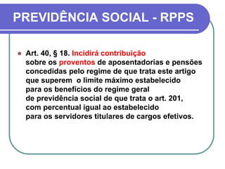 PREVIDÊNCIA SOCIAL - RPPS
 Art. 40, § 18. Incidirá contribuição
sobre os proventos de aposentadorias e pensões
concedidas pelo regime de que trata este artigo
que superem o limite máximo estabelecido
para os benefícios do regime geral
de previdência social de que trata o art. 201,
com percentual igual ao estabelecido
para os servidores titulares de cargos efetivos.
 