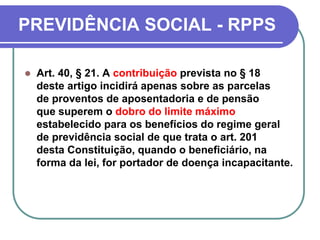 PREVIDÊNCIA SOCIAL - RPPS
 Art. 40, § 21. A contribuição prevista no § 18
deste artigo incidirá apenas sobre as parcelas
de proventos de aposentadoria e de pensão
que superem o dobro do limite máximo
estabelecido para os benefícios do regime geral
de previdência social de que trata o art. 201
desta Constituição, quando o beneficiário, na
forma da lei, for portador de doença incapacitante.
 