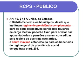 RCPS - PÚBLICO
 Art. 40, § 14 A União, os Estados,
o Distrito Federal e os Municípios, desde que
instituam regime de previdência complementar
para os seus respectivos servidores titulares
de cargo efetivo, poderão fixar, para o valor das
aposentadorias e pensões a serem concedidas
pelo regime de que trata este artigo,
o limite máximo estabelecido para os benefícios
do regime geral de previdência social
de que trata o art. 201.
 