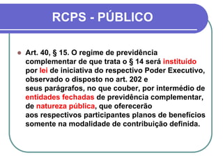 RCPS - PÚBLICO
 Art. 40, § 15. O regime de previdência
complementar de que trata o § 14 será instituído
por lei de iniciativa do respectivo Poder Executivo,
observado o disposto no art. 202 e
seus parágrafos, no que couber, por intermédio de
entidades fechadas de previdência complementar,
de natureza pública, que oferecerão
aos respectivos participantes planos de benefícios
somente na modalidade de contribuição definida.
 