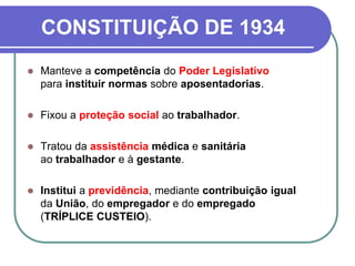 CONSTITUIÇÃO DE 1934
 Manteve a competência do Poder Legislativo
para instituir normas sobre aposentadorias.
 Fixou a proteção social ao trabalhador.
 Tratou da assistência médica e sanitária
ao trabalhador e à gestante.
 Institui a previdência, mediante contribuição igual
da União, do empregador e do empregado
(TRÍPLICE CUSTEIO).
 
