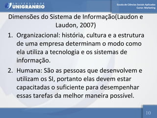 Escola de Ciências Sociais Aplicadas 
Curso: Marketing 
Dimensões do Sistema de Informação(Laudon e 
Laudon, 2007) 
1. Organizacional: história, cultura e a estrutura 
de uma empresa determinam o modo como 
ela utiliza a tecnologia e os sistemas de 
informação. 
2. Humana: São as pessoas que desenvolvem e 
utilizam os SI, portanto elas devem estar 
capacitadas o suficiente para desempenhar 
essas tarefas da melhor maneira possível. 
10 
 
