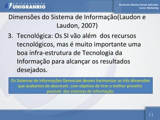 Escola de Ciências Sociais Aplicadas 
Curso: Marketing 
Dimensões do Sistema de Informação(Laudon e 
Laudon, 2007) 
3. Tecnológica: Os SI vão além dos recursos 
tecnológicos, mas é muito importante uma 
boa infra-estrutura de Tecnologia da 
Informação para alcançar os resultados 
desejados. 
Os Sistemas de Informações Gerenciais devem harmonizar as três dimensões 
11 
que acabamos de descrever, com objetivo de tirar o melhor proveito 
possível dos sistemas de informação. 
 