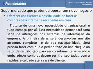 Escola de Ciências Sociais Aplicadas 
Curso: Marketing 
Supermercado que pretende operar um novo negócio 
• Oferecer aos clientes a possibilidade de fazer as 
compras pela internet e recebê-las em casa. 
Trata-se de uma nova necessidade organizacional, e 
tudo começa por aí. Essa necessidade demandará uma 
série de alterações nos sistemas de informação da 
empresa. A primeira delas será desenvolver um site 
atraente, completo e de boa navegabilidade. Será 
preciso fazer com que o pedido feito on-line chegue ao 
setor de distribuição, para ser corretamente separado e 
embalado.As compras devem ser transportadas com a 
rapidez e cuidado até a casa do cliente. 
12 
 