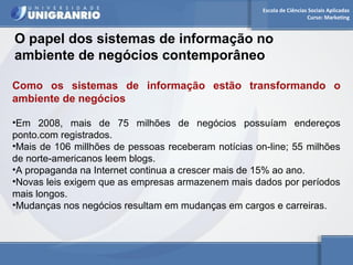 Escola de Ciências Sociais Aplicadas 
Curso: Marketing 
O papel dos sistemas de informação no 
ambiente de negócios contemporâneo 
Como os sistemas de informação estão transformando o 
ambiente de negócios 
•Em 2008, mais de 75 milhões de negócios possuíam endereços 
ponto.com registrados. 
•Mais de 106 millhões de pessoas receberam notícias on-line; 55 milhões 
de norte-americanos leem blogs. 
•A propaganda na Internet continua a crescer mais de 15% ao ano. 
•Novas leis exigem que as empresas armazenem mais dados por períodos 
mais longos. 
•Mudanças nos negócios resultam em mudanças em cargos e carreiras. 
 