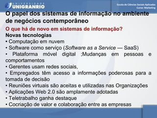 Escola de Ciências Sociais Aplicadas 
Curso: Marketing 
O papel dos sistemas de informação no ambiente 
de negócios contemporâneo 
O que há de novo em sistemas de informação? 
Novas tecnologias 
• Computação em nuvem 
• Software como serviço (Software as a Service — SaaS) 
• Plataforma móvel digital ;Mudanças em pessoas e 
comportamentos 
• Gerentes usam redes sociais, 
• Empregados têm acesso a informações poderosas para a 
tomada de decisão 
• Reuniões virtuais são aceitas e utilizadas nas Organizações 
• Aplicações Web 2.0 são amplamente adotadas 
• Teletrabalho ganha destaque 
• Cocriação de valor e colaboração entre as empresas 
 