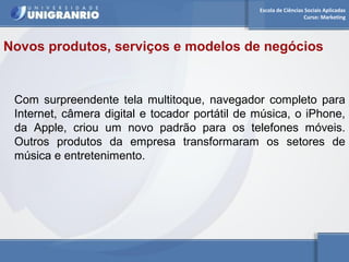 Escola de Ciências Sociais Aplicadas 
Curso: Marketing 
Novos produtos, serviços e modelos de negócios 
Com surpreendente tela multitoque, navegador completo para 
Internet, câmera digital e tocador portátil de música, o iPhone, 
da Apple, criou um novo padrão para os telefones móveis. 
Outros produtos da empresa transformaram os setores de 
música e entretenimento. 
 