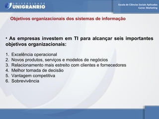 Escola de Ciências Sociais Aplicadas 
Curso: Marketing 
Objetivos organizacionais dos sistemas de informação 
• As empresas investem em TI para alcançar seis importantes 
objetivos organizacionais: 
1. Excelência operacional 
2. Novos produtos, serviços e modelos de negócios 
3. Relacionamento mais estreito com clientes e fornecedores 
4. Melhor tomada de decisão 
5. Vantagem competitiva 
6. Sobrevivência 
 