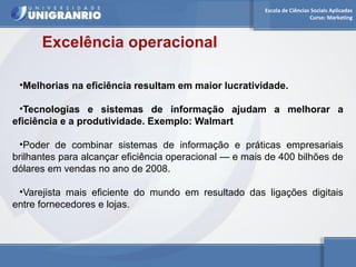 Escola de Ciências Sociais Aplicadas 
Curso: Marketing 
Excelência operacional 
•Melhorias na eficiência resultam em maior lucratividade. 
•Tecnologias e sistemas de informação ajudam a melhorar a 
eficiência e a produtividade. Exemplo: Walmart 
•Poder de combinar sistemas de informação e práticas empresariais 
brilhantes para alcançar eficiência operacional — e mais de 400 bilhões de 
dólares em vendas no ano de 2008. 
•Varejista mais eficiente do mundo em resultado das ligações digitais 
entre fornecedores e lojas. 
 