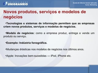 Escola de Ciências Sociais Aplicadas 
Curso: Marketing 
Novos produtos, serviços e modelos de 
negócios 
•Tecnologias e sistemas de informação permitem que as empresas 
criem novos produtos, serviços e modelos de negócios. 
•Modelo de negócios: como a empresa produz, entrega e vende um 
produto ou serviço. 
•Exemplo: Indústria fonográfica. 
•Mudanças drásticas nos modelos de negócios nos últimos anos. 
•Apple: Inovações bem-sucedidas — iPod, iPhone etc. 
 
