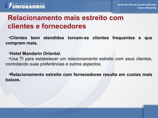 Escola de Ciências Sociais Aplicadas 
Curso: Marketing 
Relacionamento mais estreito com 
clientes e fornecedores 
•Clientes bem atendidos tornam-se clientes frequentes e que 
compram mais. 
•Hotel Mandarin Oriental. 
•Usa TI para estabelecer um relacionamento estreito com seus clientes, 
controlando suas preferências e outros aspectos. 
•Relacionamento estreito com fornecedores resulta em custos mais 
baixos. 
 