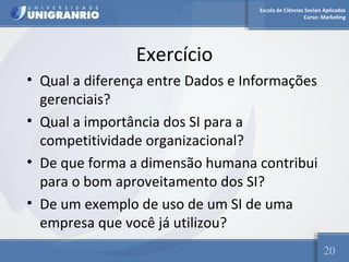Escola de Ciências Sociais Aplicadas 
Curso: Marketing 
Exercício 
• Qual a diferença entre Dados e Informações 
gerenciais? 
• Qual a importância dos SI para a 
competitividade organizacional? 
• De que forma a dimensão humana contribui 
para o bom aproveitamento dos SI? 
• De um exemplo de uso de um SI de uma 
empresa que você já utilizou? 
20 
