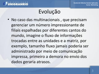 Escola de Ciências Sociais Aplicadas 
Curso: Marketing 
Evolução 
• No caso das multinacionais , que precisam 
gerenciar um número impressionante de 
filiais espalhadas por diferentes cantos do 
mundo, imagine o fluxo de informações 
trocadas entre as unidades e a matriz, por 
exemplo, tamanho fluxo jamais poderia ser 
administrado por meio de comunicação 
impressa, primeiro a demora no envio dos 
dados geraria atrasos. 
3 
 