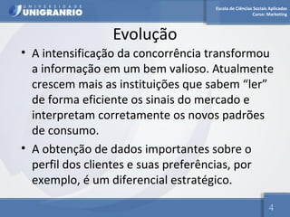 Escola de Ciências Sociais Aplicadas 
Curso: Marketing 
Evolução 
• A intensificação da concorrência transformou 
a informação em um bem valioso. Atualmente 
crescem mais as instituições que sabem “ler” 
de forma eficiente os sinais do mercado e 
interpretam corretamente os novos padrões 
de consumo. 
• A obtenção de dados importantes sobre o 
perfil dos clientes e suas preferências, por 
exemplo, é um diferencial estratégico. 
4 
 