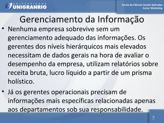 Escola de Ciências Sociais Aplicadas 
Curso: Marketing 
Gerenciamento da Informação 
• Nenhuma empresa sobrevive sem um 
gerenciamento adequado das informações. Os 
gerentes dos níveis hierárquicos mais elevados 
necessitam de dados gerais na hora de avaliar o 
desempenho da empresa, utilizam relatórios sobre 
receita bruta, lucro líquido a partir de um prisma 
holístico. 
• Já os gerentes operacionais precisam de 
informações mais específicas relacionadas apenas 
aos departamentos sob sua responsabilidade. 
5 
 