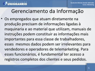 Escola de Ciências Sociais Aplicadas 
Curso: Marketing 
Gerenciamento da Informação 
• Os empregados que atuam diretamente na 
produção precisam de informações ligadas à 
maquinaria e ao material que utilizam, manuais de 
instruções podem constituir as informações mais 
importantes para essa classe de trabalhadores, 
esses mesmos dados podem ser irrelevantes para 
vendedores e operadores de telemarketing. Para 
esses funcionários, é fundamental ter acesso a 
registros completos dos clientes e seus pedidos. 
6 
 