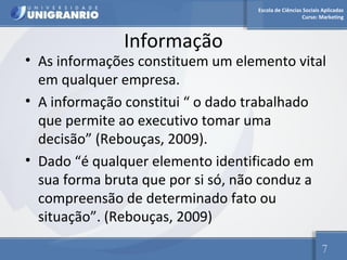 Escola de Ciências Sociais Aplicadas 
Curso: Marketing 
Informação 
• As informações constituem um elemento vital 
em qualquer empresa. 
• A informação constitui “ o dado trabalhado 
que permite ao executivo tomar uma 
decisão” (Rebouças, 2009). 
• Dado “é qualquer elemento identificado em 
sua forma bruta que por si só, não conduz a 
compreensão de determinado fato ou 
situação”. (Rebouças, 2009) 
7 
 