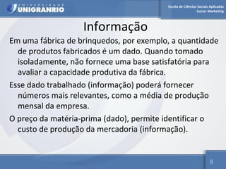 Escola de Ciências Sociais Aplicadas 
Curso: Marketing 
Informação 
Em uma fábrica de brinquedos, por exemplo, a quantidade 
de produtos fabricados é um dado. Quando tomado 
isoladamente, não fornece uma base satisfatória para 
avaliar a capacidade produtiva da fábrica. 
Esse dado trabalhado (informação) poderá fornecer 
números mais relevantes, como a média de produção 
mensal da empresa. 
O preço da matéria-prima (dado), permite identificar o 
custo de produção da mercadoria (informação). 
8 
 