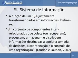 Escola de Ciências Sociais Aplicadas 
Curso: Marketing 
SI- Sistema de Informação 
• A função de um SI, é justamente 
transformar dados em informações. Define-se: 
“Um conjunto de componentes inter-relacionados 
que coleta (ou recuperam), 
processam, armazenam e distribuem 
informações destinadas a apoiar a tomada 
de decisões, a coordenação e o controle de 
uma organização”. (Laudon e Laudon, 2007) 
9 
 
