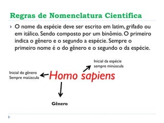 Regras de Nomenclatura Cientifica
 O nome da espécie deve ser escrito em latim, grifado ou
em itálico. Sendo composto por um binômio. O primeiro
indica o gênero e o segundo a espécie. Sempre o
primeiro nome é o do gênero e o segundo o da espécie.
Homo sapiens
Gênero
Inicial do gênero
Sempre maiúscula
Inicial da espécie
sempre minúscula
 