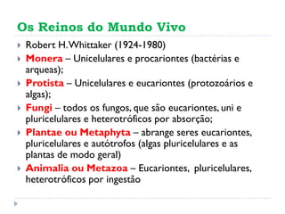 Os Reinos do Mundo Vivo
 Robert H.Whittaker (1924-1980)
 Monera – Unicelulares e procariontes (bactérias e
arqueas);
 Protista – Unicelulares e eucariontes (protozoários e
algas);
 Fungi – todos os fungos, que são eucariontes, uni e
pluricelulares e heterotróficos por absorção;
 Plantae ou Metaphyta – abrange seres eucariontes,
pluricelulares e autótrofos (algas pluricelulares e as
plantas de modo geral)
 Animalia ou Metazoa – Eucariontes, pluricelulares,
heterotróficos por ingestão
 