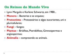 Os Reinos do Mundo Vivo
 Lynn Margulis e Karlene Schwartz, em 1980...
 Monera – Bacterias e as arqueas;
 Protoctista – Protozoários e algas eucariontes, uni e
pluricelulares;
 Fungi – fungos;
 Plantae – Briófitas, Pteridófitos, Gimnospermas e
angiospermas;
 Animalia – compreende os animais.
 