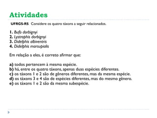 Atividades
(UFRGS-RS) Considere os quatro táxons a seguir relacionados.
1. Bufo dorbignyi
2. Lystrophis dorbignyi
3. Didelphis albiventris
4. Didelphis marsupialis
Em relação a eles, é correto afirmar que:
a) todos pertencem à mesma espécie.
b) há, entre os quatro táxons, apenas duas espécies diferentes.
c) os táxons 1 e 2 são de gêneros diferentes, mas da mesma espécie.
d) os táxons 3 e 4 são de espécies diferentes, mas do mesmo gênero.
e) os táxons 1 e 2 são da mesma subespécie.
 
